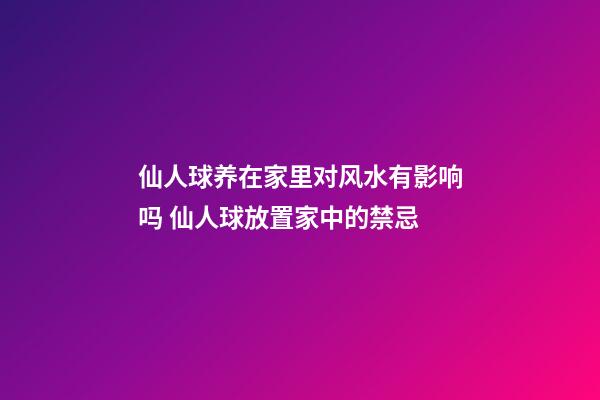 仙人球养在家里对风水有影响吗 仙人球放置家中的禁忌